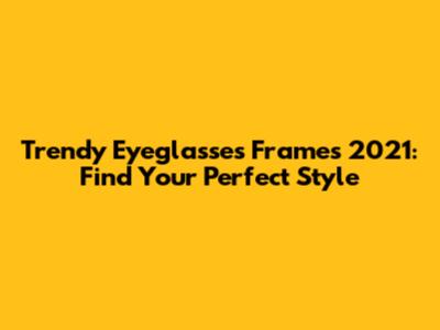 Trendy Eyeglasses Frames 2021: Find Your Perfect Style