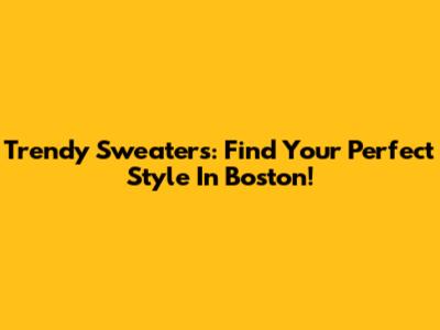 Trendy Sweaters: Find Your Perfect Style In Boston!