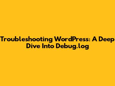 Troubleshooting WordPress: A Deep Dive Into Debug.log