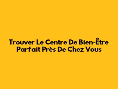 Trouver Le Centre De Bien-Être Parfait Près De Chez Vous