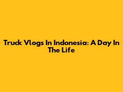 Truck Vlogs In Indonesia: A Day In The Life