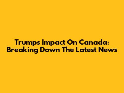 Trump's Impact On Canada: Breaking Down The Latest News