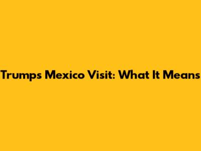 Trump's Mexico Visit: What It Means