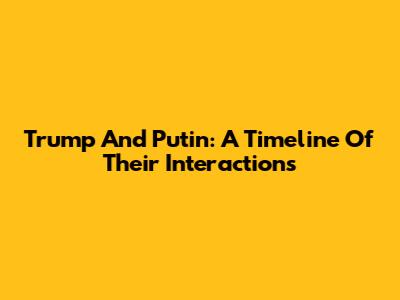Trump And Putin: A Timeline Of Their Interactions