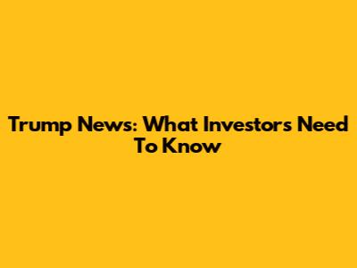 Trump News: What Investors Need To Know