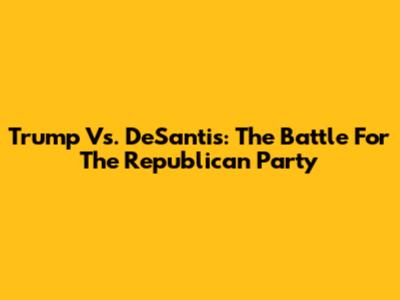 Trump Vs. DeSantis: The Battle For The Republican Party