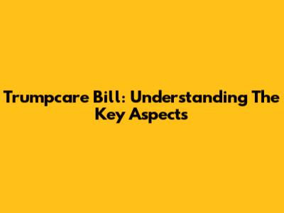 Trumpcare Bill: Understanding The Key Aspects
