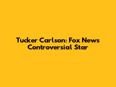 Tucker Carlson: Fox News' Controversial Star