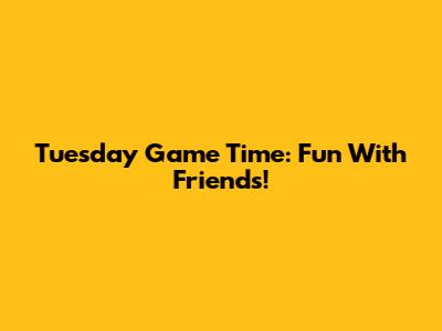 Tuesday Game Time: Fun With Friends!