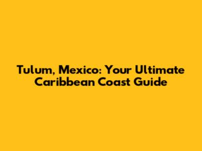 Tulum, Mexico: Your Ultimate Caribbean Coast Guide
