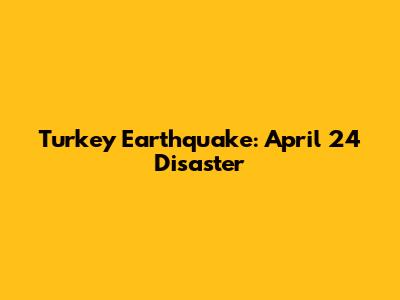 Turkey Earthquake: April 24 Disaster