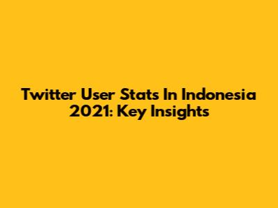 Twitter User Stats In Indonesia 2021: Key Insights