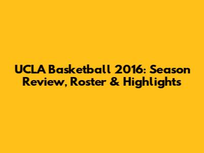 UCLA Basketball 2016: Season Review, Roster & Highlights