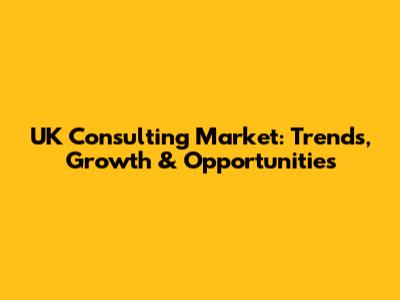 UK Consulting Market: Trends, Growth & Opportunities