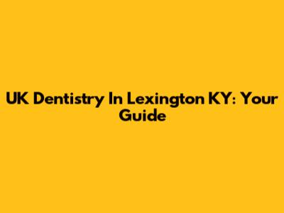 UK Dentistry In Lexington KY: Your Guide