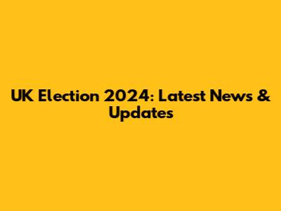 UK Election 2024: Latest News & Updates