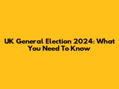 UK General Election 2024: What You Need To Know