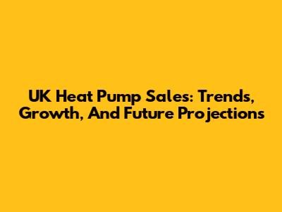 UK Heat Pump Sales: Trends, Growth, And Future Projections