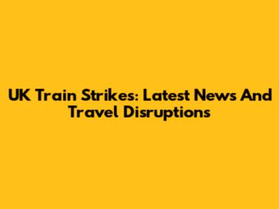 UK Train Strikes: Latest News And Travel Disruptions