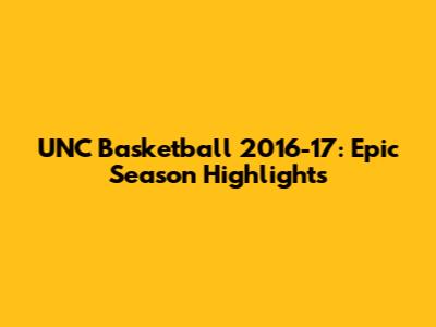 UNC Basketball 2016-17: Epic Season Highlights