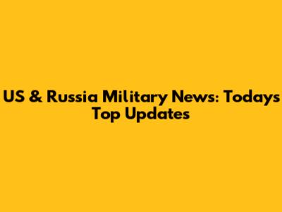 US & Russia Military News: Today's Top Updates
