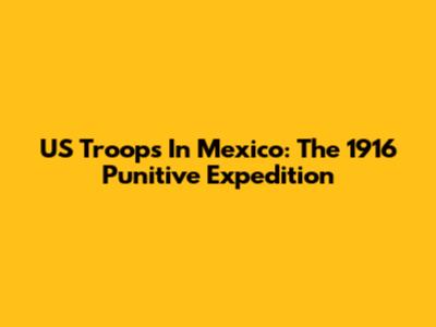 US Troops In Mexico: The 1916 Punitive Expedition