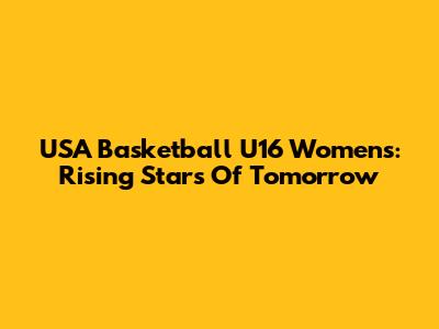 USA Basketball U16 Women's: Rising Stars Of Tomorrow