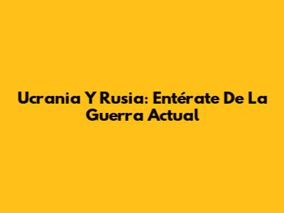 Ucrania Y Rusia: Entérate De La Guerra Actual