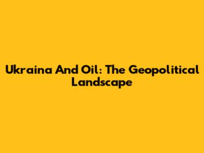 Ukraina And Oil: The Geopolitical Landscape