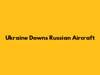 Ukraine Downs Russian Aircraft