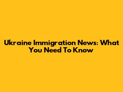 Ukraine Immigration News: What You Need To Know