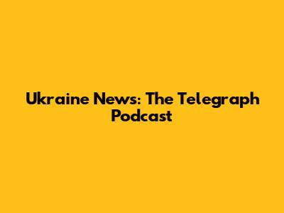 Ukraine News: The Telegraph Podcast
