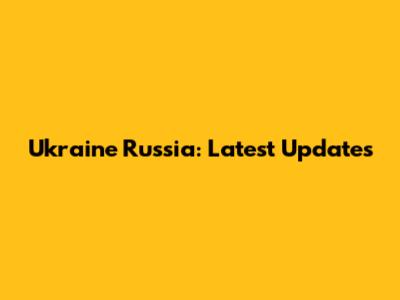 Ukraine Russia: Latest Updates