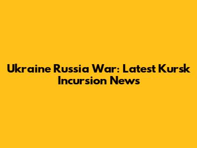 Ukraine Russia War: Latest Kursk Incursion News