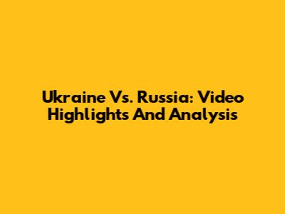 Ukraine Vs. Russia: Video Highlights And Analysis