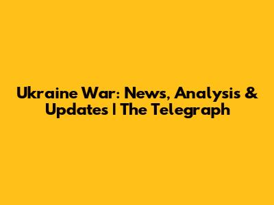 Ukraine War: News, Analysis & Updates | The Telegraph