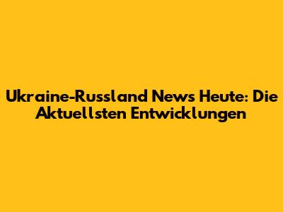 Ukraine-Russland News Heute: Die Aktuellsten Entwicklungen