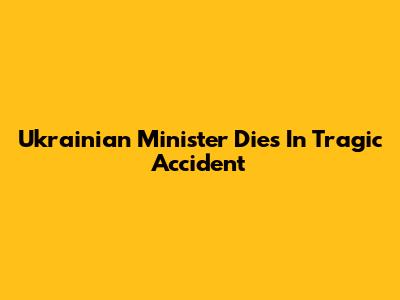 Ukrainian Minister Dies In Tragic Accident