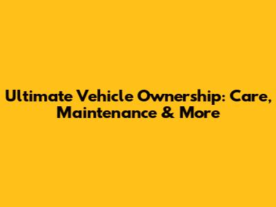 Ultimate Vehicle Ownership: Care, Maintenance & More