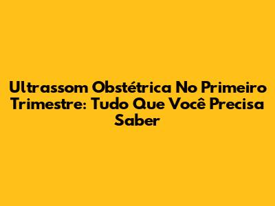 Ultrassom Obstétrica No Primeiro Trimestre: Tudo Que Você Precisa Saber