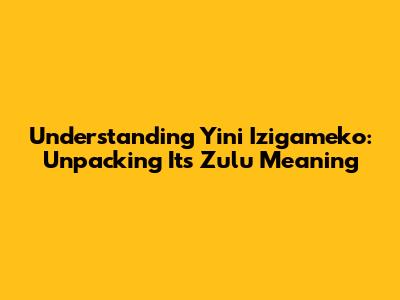 Understanding 'Yini Izigameko': Unpacking Its Zulu Meaning