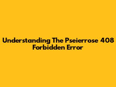 Understanding The Pseierrose 408 Forbidden Error