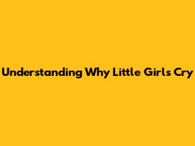 Understanding Why Little Girls Cry