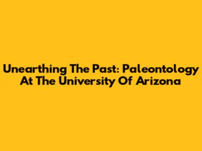 Unearthing The Past: Paleontology At The University Of Arizona