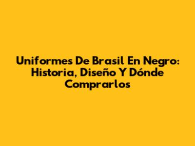 Uniformes De Brasil En Negro: Historia, Diseño Y Dónde Comprarlos