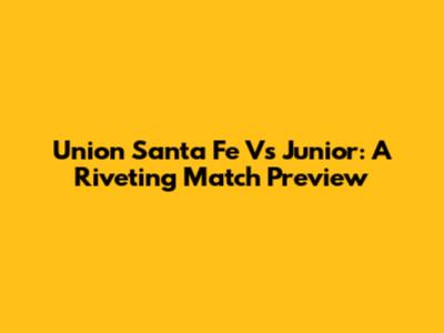 Union Santa Fe Vs Junior: A Riveting Match Preview