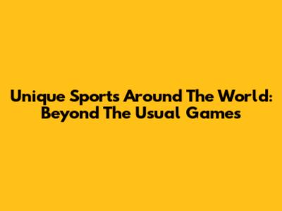 Unique Sports Around The World: Beyond The Usual Games