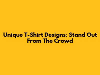 Unique T-Shirt Designs: Stand Out From The Crowd