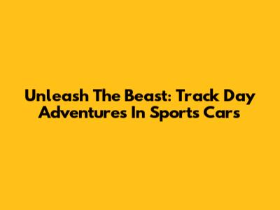 Unleash The Beast: Track Day Adventures In Sports Cars