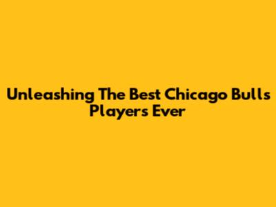 Unleashing The Best Chicago Bulls Players Ever